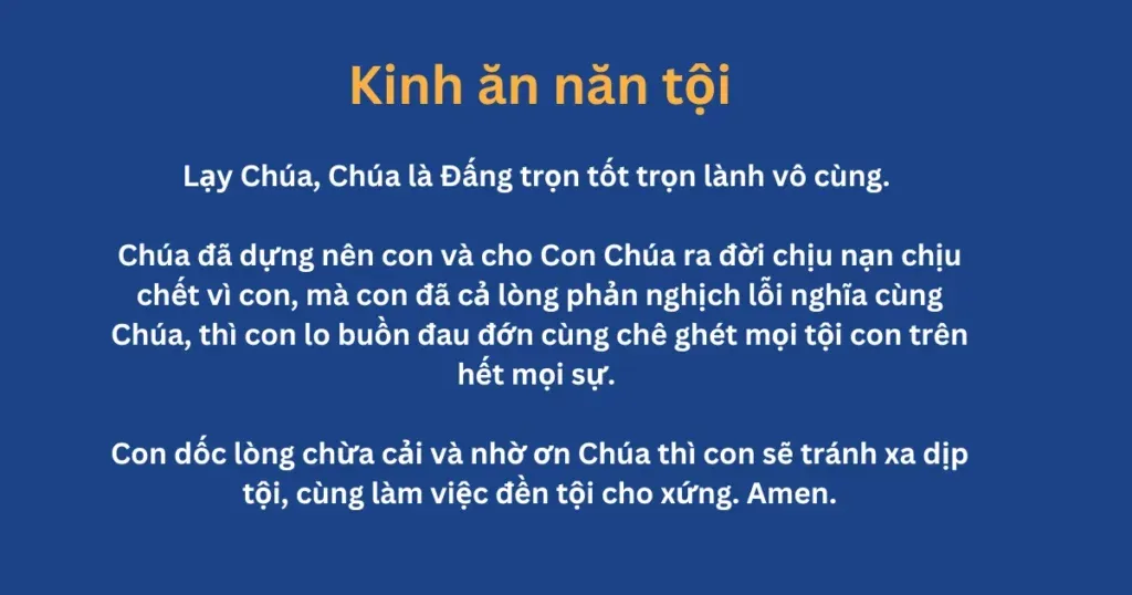 Kinh ăn năn tội: Lạy Chúa, Chúa là Đấng trọn tốt trọn lành vô cùng. Chúa đã dựng nên con và cho Con Chúa ra đời chịu nạn chịu chết vì con, mà con đã cả lòng phản nghịch lỗi nghĩa cùng Chúa, thì con lo buồn đau đớn cùng chê ghét mọi tội con trên hết mọi sự. Con dốc lòng chừa cải và nhờ ơn Chúa thì con sẽ tránh xa dịp tội, cùng làm việc đền tội cho xứng. Amen.