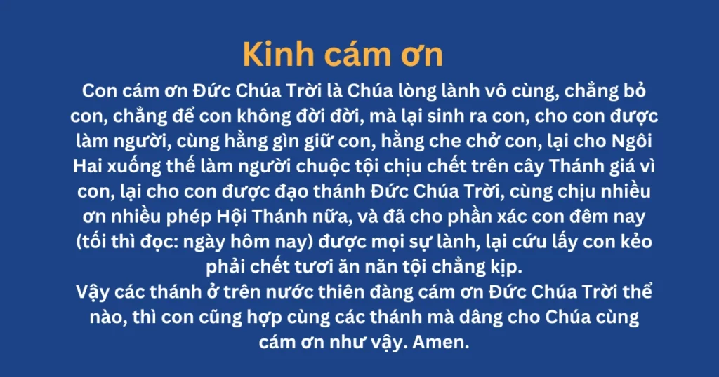 Kinh Cám Ơn: Con cám ơn Đức Chúa Trời là Chúa lòng lành vô cùng, chẳng bỏ con, chẳng để con không đời đời, mà lại sinh ra con, cho con được làm người, cùng hằng gìn giữ con, hằng che chở con, lại cho Ngôi Hai xuống thế làm người chuộc tội chịu chết trên cây Thánh giá vì con, lại cho con được đạo thánh Đức Chúa Trời, cùng chịu nhiều ơn nhiều phép Hội Thánh nữa, và đã cho phần xác con đêm nay (tối thì đọc: ngày hôm nay) được mọi sự lành, lại cứu lấy con kẻo phải chết tươi ăn năn tội chẳng kịp.)